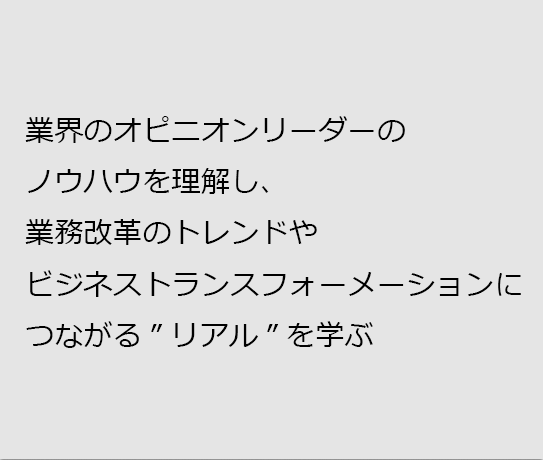 業界のオピニオンリーダーのノウハウを理解し、業務改革のトレンドやビジネストランスフォーメーションにつながる”リアル”を学ぶ