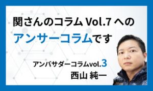 関さんのコラムVol.7へのアンサーコラムです　アンバサダーコラムVol.3　西山 純一