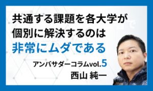 共通する課題を各大学が個別に解決するのは非常にムダである　アンバサダーコラムVol.5　西山 純一