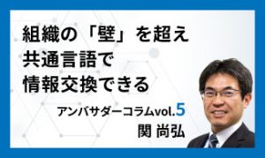 組織の「壁」を超え共通言語で情報交換できる　アンバサダーコラムVol.5　関 尚弘