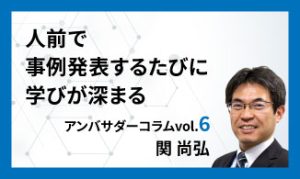 人前で事例発表するたびに学びが深まる　アンバサダーコラムVol.6　関 尚弘