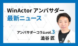 WinActorアンバサダー最新ニュース　アンバサダーコラムVol.3　澁谷 匠